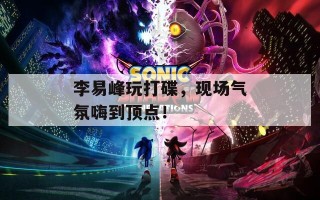 李易峰玩打碟，现场气氛嗨到顶点！
