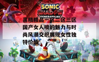高精精品一区二区三区国产女人喷的魅力与时尚风潮交织展现女性独特价值