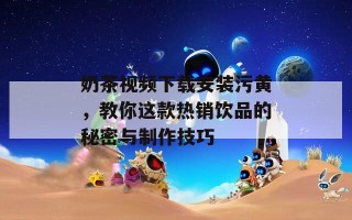 奶茶视频下载安装污黄，教你这款热销饮品的秘密与制作技巧