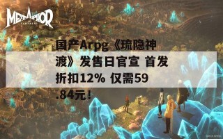 国产Arpg《琉隐神渡》发售日官宣 首发折扣12% 仅需59.84元！
