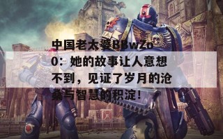 中国老太婆BBwZo0：她的故事让人意想不到，见证了岁月的沧桑与智慧的积淀！