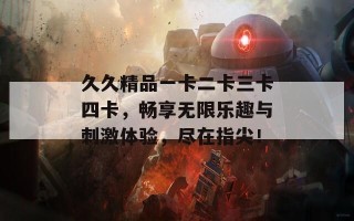 久久精品一卡二卡三卡四卡，畅享无限乐趣与刺激体验，尽在指尖！