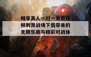 畅享真人一对一免费视频刺激战场下载带来的无限乐趣与精彩对战体验