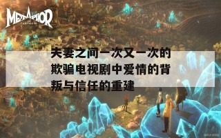 夫妻之间一次又一次的欺骗电视剧中爱情的背叛与信任的重建