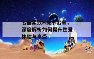 名器紧致H拔不出来，深度解析如何提升性爱体验与享受