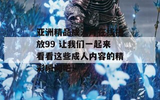 亚洲精品成人片在线播放99 让我们一起来看看这些成人内容的精彩瞬间吧！