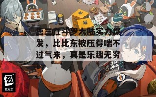 唐三在斗罗大陆实力爆发，比比东被压得喘不过气来，真是乐趣无穷！