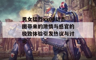 男女猛烈xx00动态图带来的激情与感官的极致体验引发热议与讨论