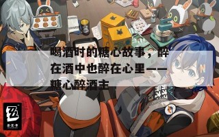 喝酒时的糖心故事，醉在酒中也醉在心里——糖心醉酒主