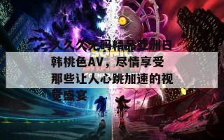 久久久无码精品亚洲日韩桃色AV，尽情享受那些让人心跳加速的视觉盛宴