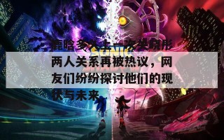 鹿晗多久上一次关晓彤两人关系再被热议，网友们纷纷探讨他们的现状与未来