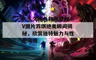 久久久夜色精品亚洲AV图片苏琪绝美瞬间揭秘，欣赏独特魅力与性感风情