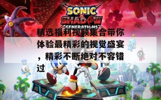 精选福利视频集合带你体验最精彩的视觉盛宴，精彩不断绝对不容错过