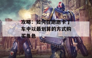 攻略：如何在跑跑卡丁车中以最划算的方式购买角色