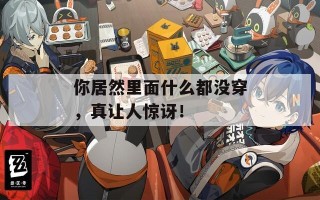 你居然里面什么都没穿，真让人惊讶！