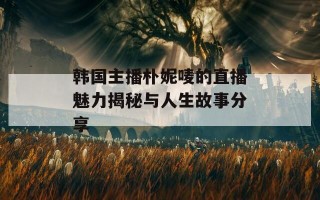 韩国主播朴妮唛的直播魅力揭秘与人生故事分享