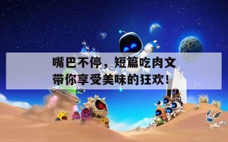 嘴巴不停，短篇吃肉文带你享受美味的狂欢！