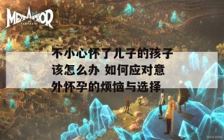 不小心怀了儿子的孩子该怎么办 如何应对意外怀孕的烦恼与选择