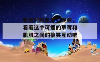 肌肌对肌肌草苺视频，看看这个可爱的草莓和肌肌之间的搞笑互动吧！