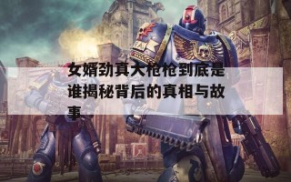 女婿劲真大枪枪到底是谁揭秘背后的真相与故事