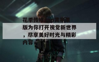 花季传媒app黄苹果版为你打开视觉新世界，尽享美好时光与精彩内容
