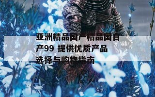 亚洲精品国产精品国自产99 提供优质产品选择与购物指南
