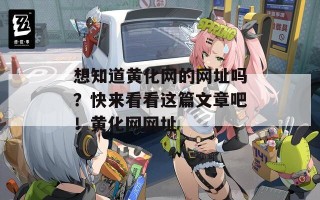 想知道黄化网的网址吗？快来看看这篇文章吧！黄化网网址