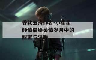 香软玉滑作者-小星星倾情描绘柔情岁月中的甜蜜与温暖
