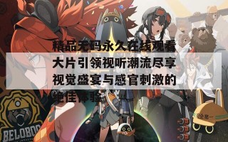精品无码永久在线观看大片引领视听潮流尽享视觉盛宴与感官刺激的绝佳体验