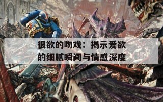 很欲的吻戏：揭示爱欲的细腻瞬间与情感深度