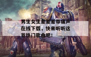 男生女生差差差带痛声在线下载，快来听听这首热门歌曲吧！