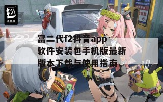 富二代f2抖音app软件安装包手机版最新版本下载与使用指南