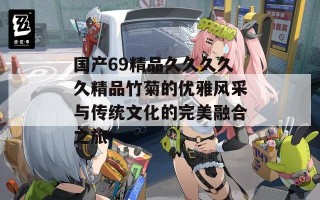 国产69精品久久久久久精品竹菊的优雅风采与传统文化的完美融合之旅