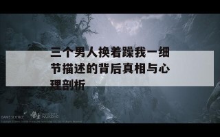 三个男人换着躁我一细节描述的背后真相与心理剖析