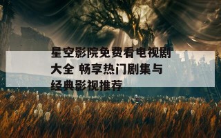 星空影院免费看电视剧大全 畅享热门剧集与经典影视推荐