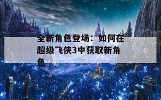 全新角色登场：如何在超级飞侠3中获取新角色