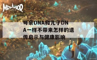 母亲DNA和儿子DNA一样不带来怎样的遗传启示与健康影响