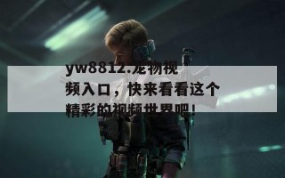 yw8812.龙物视频入口，快来看看这个精彩的视频世界吧！