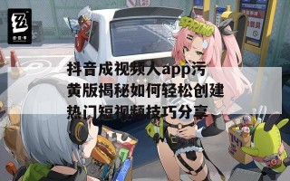 抖音成视频人app污黄版揭秘如何轻松创建热门短视频技巧分享