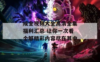 成全视频大全高清全集福利汇总 让你一次看个够精彩内容尽在其中
