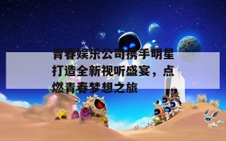 青春娱乐公司携手明星打造全新视听盛宴，点燃青春梦想之旅