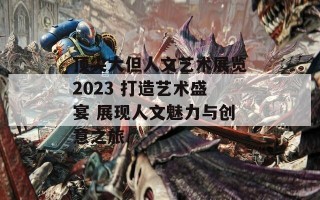 顶尖大但人文艺术展览2023 打造艺术盛宴 展现人文魅力与创意之旅