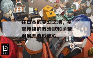 在日本的梦幻之地，星空传媒的苏清歌和孟若羽展开奇妙旅程