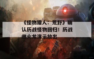 《怪物猎人：荒野》确认历战怪物回归！历战雌火龙演示放出