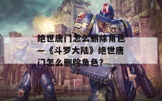 绝世唐门怎么删除角色—《斗罗大陆》绝世唐门怎么删除角色？