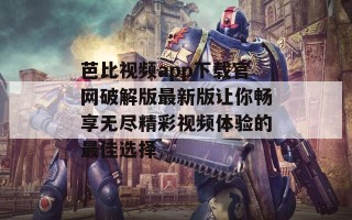 芭比视频app下载官网破解版最新版让你畅享无尽精彩视频体验的最佳选择
