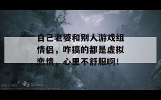 自己老婆和别人游戏组情侣，咋搞的都是虚拟恋情，心里不舒服啊！