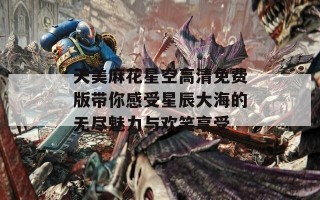 天美麻花星空高清免费版带你感受星辰大海的无尽魅力与欢笑享受