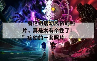 “看这组痞幼风格的照片，真是太有个性了！”痞幼的一套照片