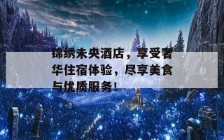 锦绣未央酒店，享受奢华住宿体验，尽享美食与优质服务！